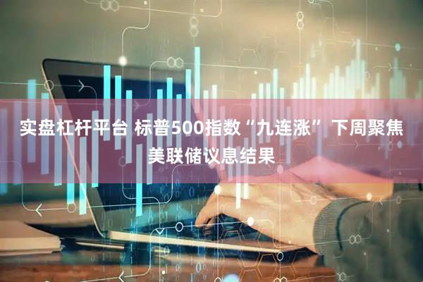 实盘杠杆平台 标普500指数“九连涨” 下周聚焦美联储议息结果