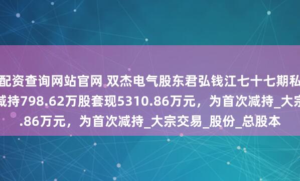 配资查询网站官网 双杰电气股东君弘钱江七十七期私募证券投资基金拟减持798.62万股套现5310.86万元，为首次减持_大宗交易_股份_总股本