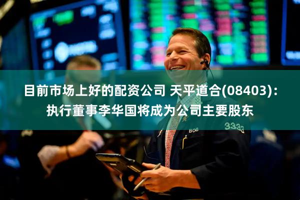 目前市场上好的配资公司 天平道合(08403):执行董事李华国将成为公司主要股东