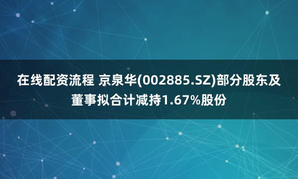 在线配资流程 京泉华(002885.SZ)部分股东及董事拟合计减持1.67%股份