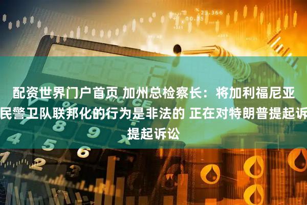 配资世界门户首页 加州总检察长：将加利福尼亚国民警卫队联邦化的行为是非法的 正在对特朗普提起诉讼