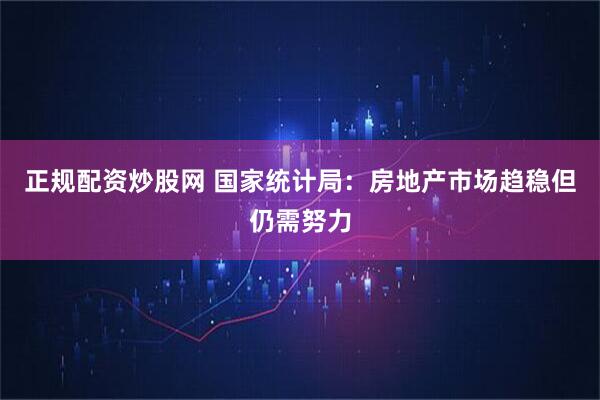 正规配资炒股网 国家统计局：房地产市场趋稳但仍需努力