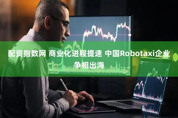 配资指数网 商业化进程提速 中国Robotaxi企业争相出海
