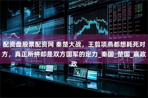 配资盘股票配资网 秦楚大战，王翦项燕都想耗死对方，真正所拼却是双方国军的定力_秦国_楚国_嬴政