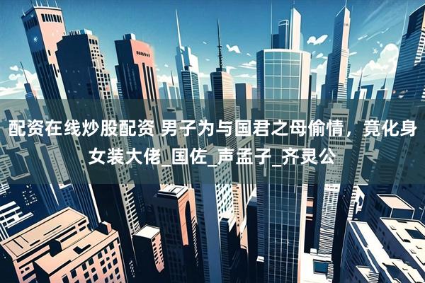 配资在线炒股配资 男子为与国君之母偷情，竟化身女装大佬_国佐_声孟子_齐灵公