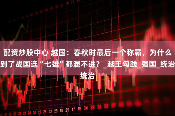 配资炒股中心 越国：春秋时最后一个称霸，为什么到了战国连“七雄”都混不进？_越王勾践_强国_统治