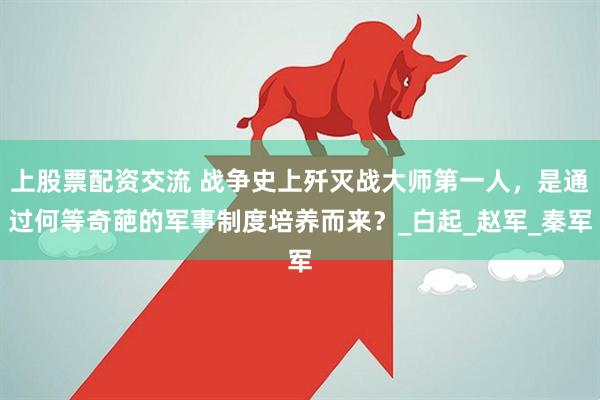 上股票配资交流 战争史上歼灭战大师第一人，是通过何等奇葩的军事制度培养而来？_白起_赵军_秦军