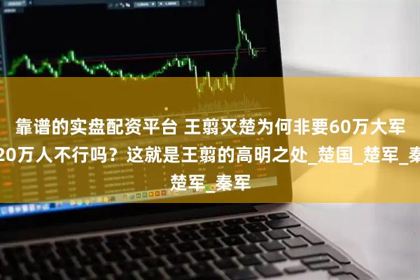靠谱的实盘配资平台 王翦灭楚为何非要60万大军，20万人不行吗？这就是王翦的高明之处_楚国_楚军_秦军