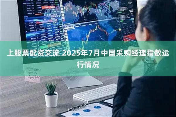 上股票配资交流 2025年7月中国采购经理指数运行情况