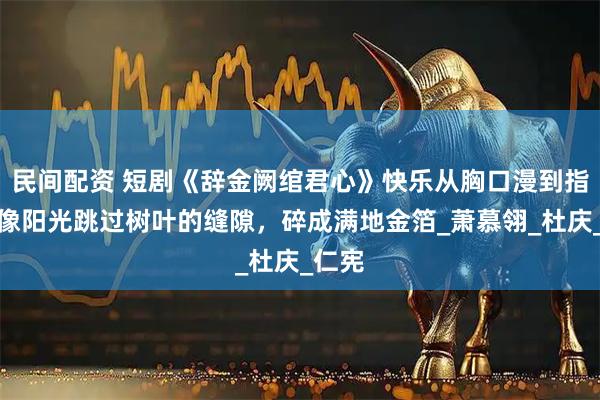 民间配资 短剧《辞金阙绾君心》快乐从胸口漫到指尖，像阳光跳过树叶的缝隙，碎成满地金箔_萧慕翎_杜庆_仁宪