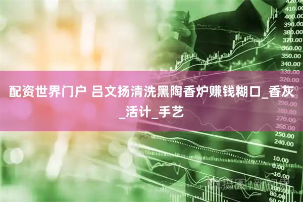 配资世界门户 吕文扬清洗黑陶香炉赚钱糊口_香灰_活计_手艺