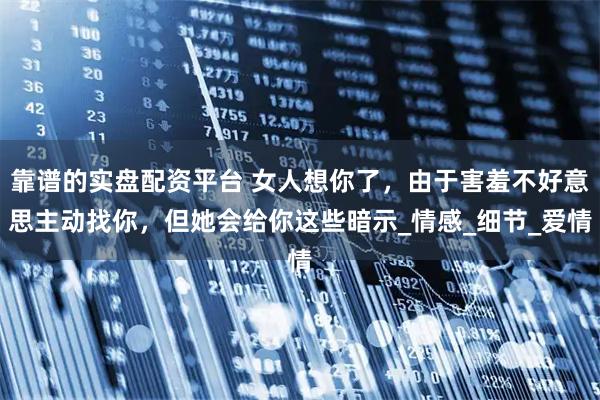靠谱的实盘配资平台 女人想你了，由于害羞不好意思主动找你，但她会给你这些暗示_情感_细节_爱情
