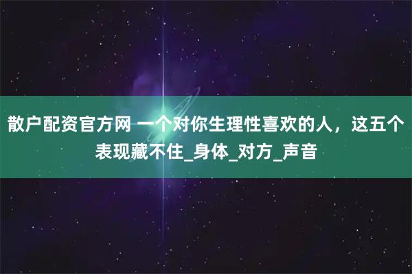 散户配资官方网 一个对你生理性喜欢的人，这五个表现藏不住_身体_对方_声音