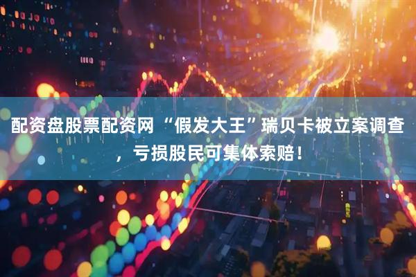 配资盘股票配资网 “假发大王”瑞贝卡被立案调查，亏损股民可集体索赔！