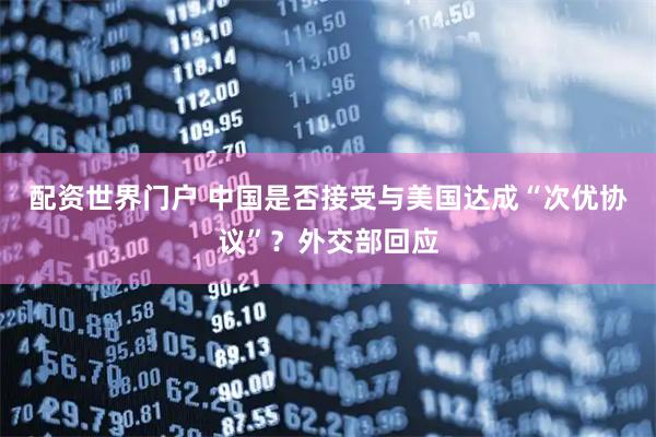 配资世界门户 中国是否接受与美国达成“次优协议”？外交部回应