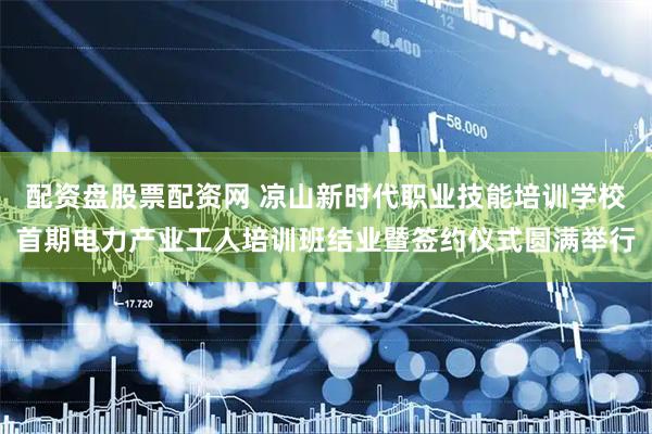 配资盘股票配资网 凉山新时代职业技能培训学校首期电力产业工人培训班结业暨签约仪式圆满举行