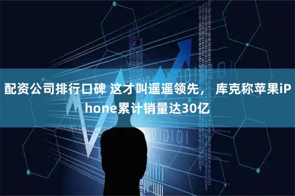 配资公司排行口碑 这才叫遥遥领先， 库克称苹果iPhone累计销量达30亿