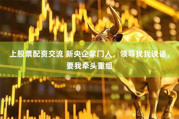 上股票配资交流 新央企掌门人，领导找我谈话，要我牵头重组