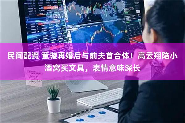 民间配资 董璇再婚后与前夫首合体！高云翔陪小酒窝买文具，表情意味深长