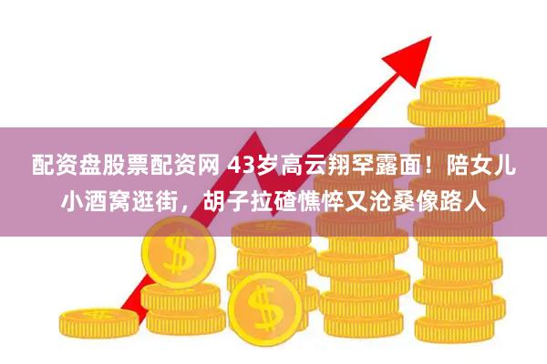 配资盘股票配资网 43岁高云翔罕露面！陪女儿小酒窝逛街，胡子拉碴憔悴又沧桑像路人