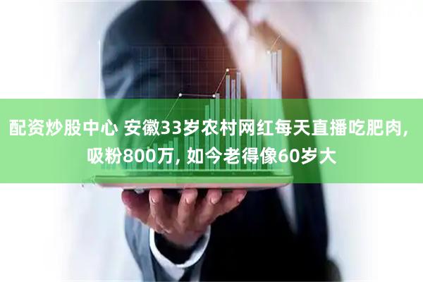 配资炒股中心 安徽33岁农村网红每天直播吃肥肉, 吸粉800万, 如今老得像60岁大