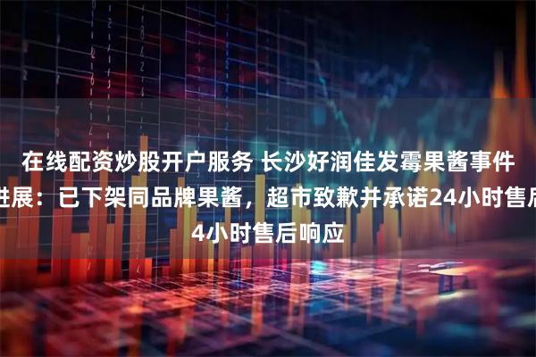 在线配资炒股开户服务 长沙好润佳发霉果酱事件最新进展：已下架同品牌果酱，超市致歉并承诺24小时售后响应