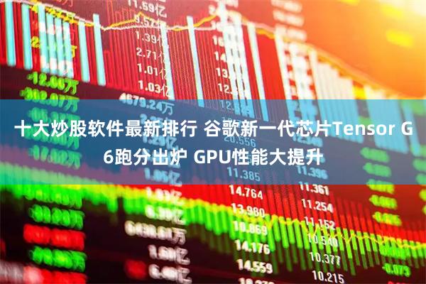 十大炒股软件最新排行 谷歌新一代芯片Tensor G6跑分出炉 GPU性能大提升