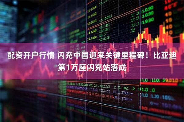 配资开户行情 闪充中国迎来关键里程碑!比亚迪第1万座闪充站落成